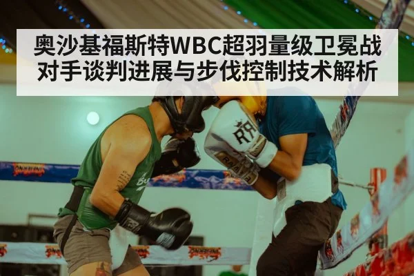 奥沙基福斯特WBC超羽量级卫冕战对手谈判进展与步伐控制技术解析